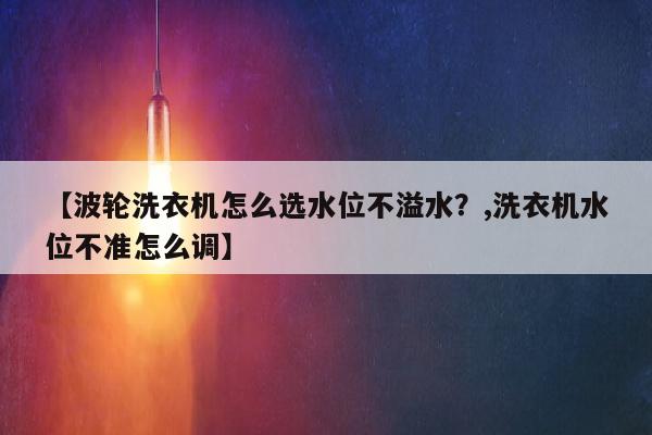 【波轮洗衣机怎么选水位不溢水？,洗衣机水位不准怎么调】