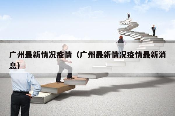广州最新情况疫情（广州最新情况疫情最新消息）