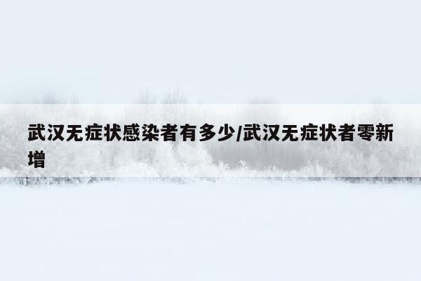 武汉无症状感染者有多少/武汉无症状者零新增