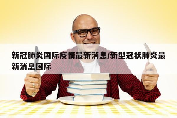 新冠肺炎国际疫情最新消息/新型冠状肺炎最新消息国际