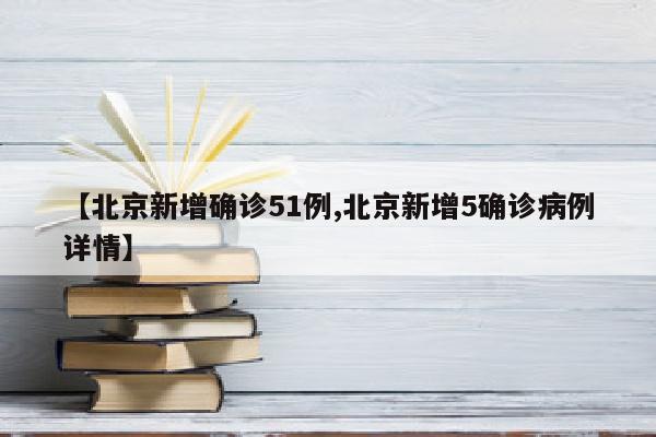 【北京新增确诊51例,北京新增5确诊病例详情】
