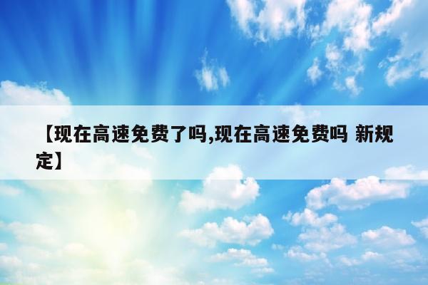 【现在高速免费了吗,现在高速免费吗 新规定】