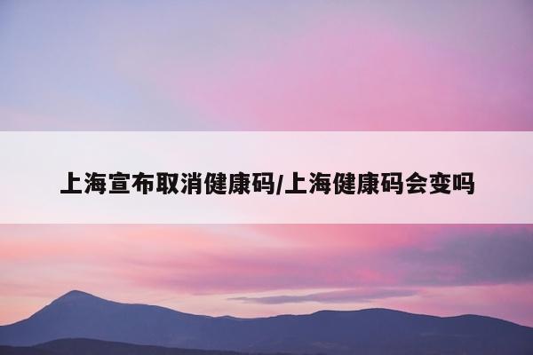 上海宣布取消健康码/上海健康码会变吗