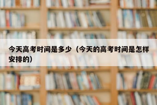 今天高考时间是多少（今天的高考时间是怎样安排的）