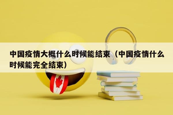中国疫情大概什么时候能结束（中国疫情什么时候能完全结束）