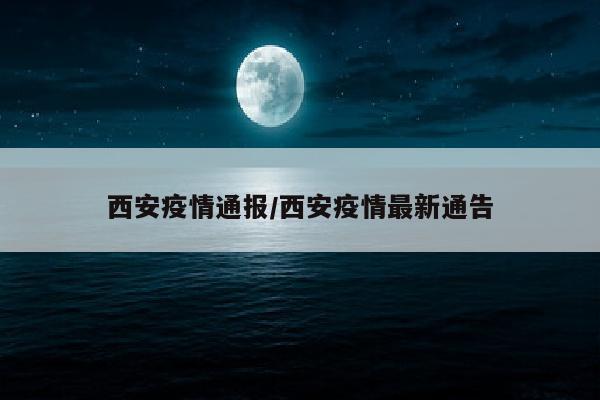 西安疫情通报/西安疫情最新通告