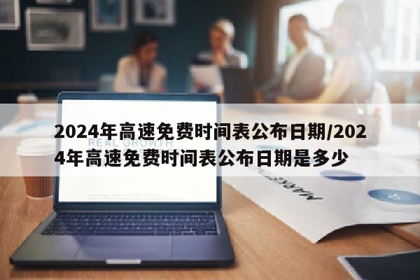 2024年高速免费时间表公布日期/2024年高速免费时间表公布日期是多少