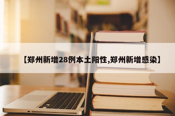 【郑州新增28例本土阳性,郑州新增感染】