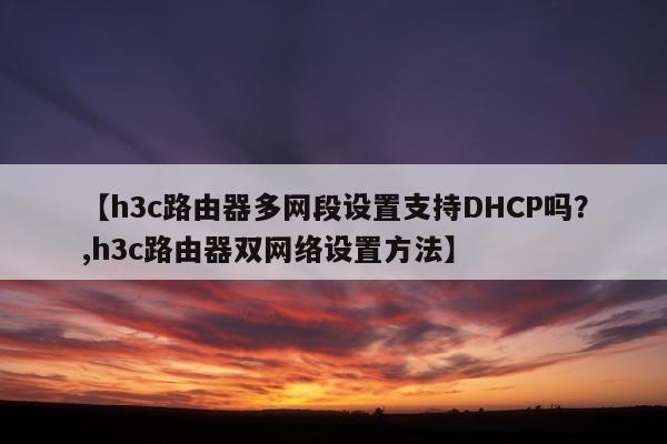 【h3c路由器多网段设置支持DHCP吗？,h3c路由器双网络设置方法】
