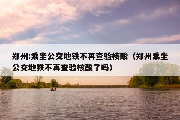 郑州:乘坐公交地铁不再查验核酸（郑州乘坐公交地铁不再查验核酸了吗）