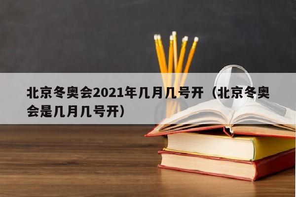 北京冬奥会2021年几月几号开（北京冬奥会是几月几号开）