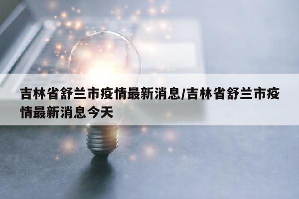 吉林省舒兰市疫情最新消息/吉林省舒兰市疫情最新消息今天