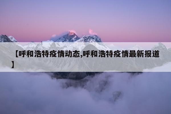 【呼和浩特疫情动态,呼和浩特疫情最新报道】