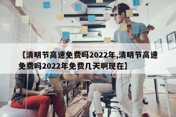 【清明节高速免费吗2022年,清明节高速免费吗2022年免费几天啊现在】