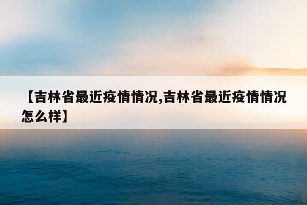 【吉林省最近疫情情况,吉林省最近疫情情况怎么样】