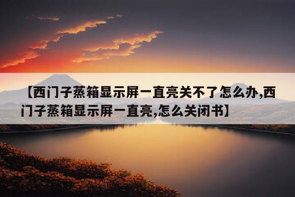 【西门子蒸箱显示屏一直亮关不了怎么办,西门子蒸箱显示屏一直亮,怎么关闭书】