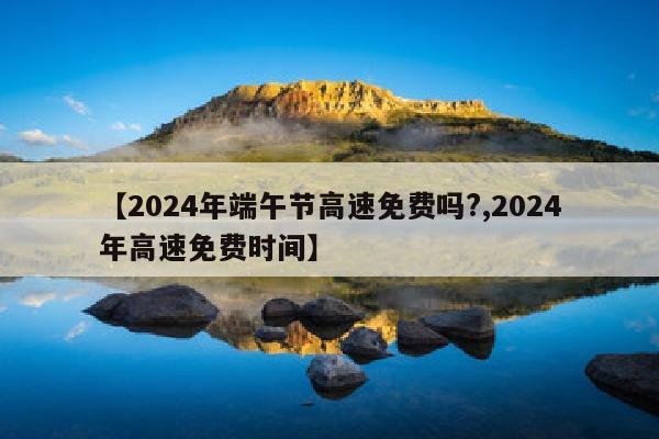 【2024年端午节高速免费吗?,2024年高速免费时间】