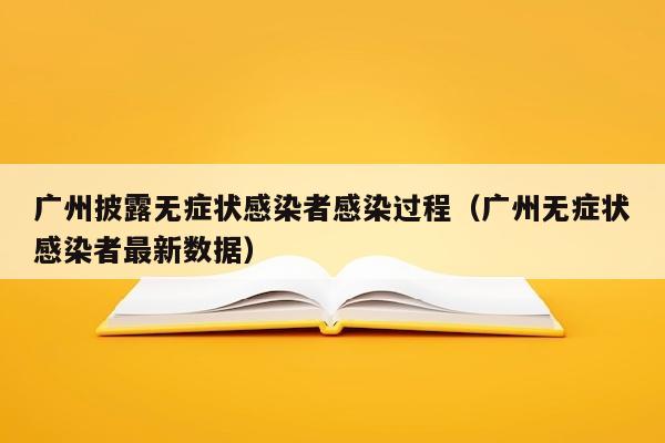 广州披露无症状感染者感染过程（广州无症状感染者最新数据）