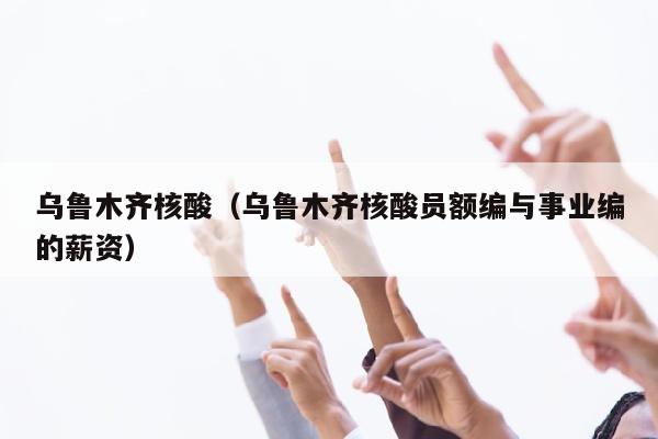 乌鲁木齐核酸（乌鲁木齐核酸员额编与事业编的薪资）