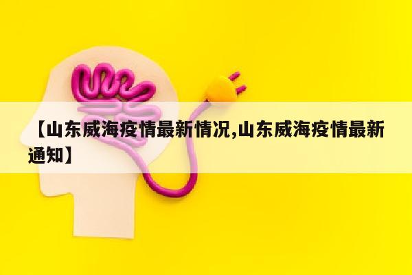 【山东威海疫情最新情况,山东威海疫情最新通知】