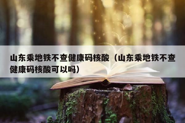 山东乘地铁不查健康码核酸（山东乘地铁不查健康码核酸可以吗）