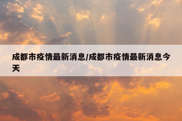 成都市疫情最新消息/成都市疫情最新消息今天