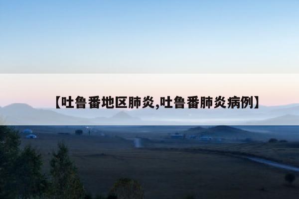 【吐鲁番地区肺炎,吐鲁番肺炎病例】