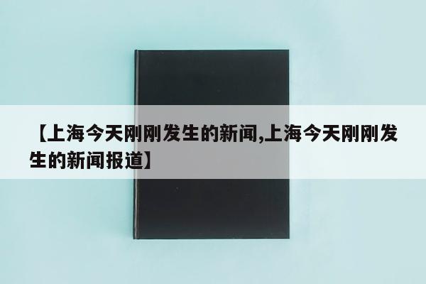 【上海今天刚刚发生的新闻,上海今天刚刚发生的新闻报道】