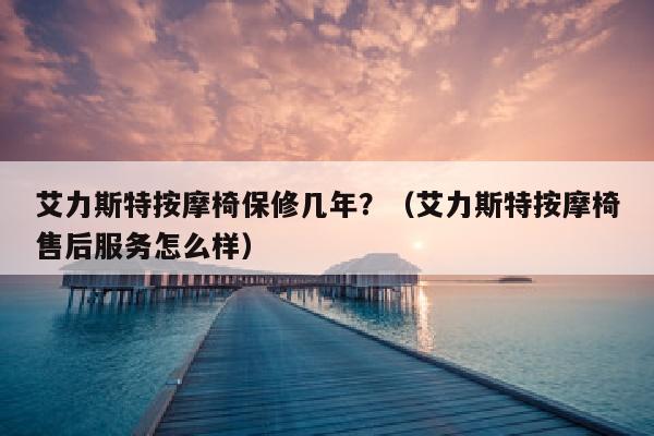 艾力斯特按摩椅保修几年？（艾力斯特按摩椅售后服务怎么样）