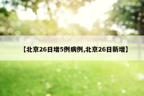 【北京26日增5例病例,北京26日新增】