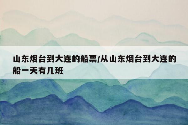山东烟台到大连的船票/从山东烟台到大连的船一天有几班