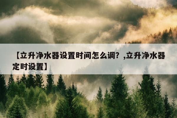 【立升净水器设置时间怎么调？,立升净水器定时设置】