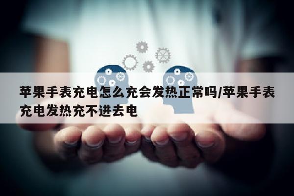 苹果手表充电怎么充会发热正常吗/苹果手表充电发热充不进去电