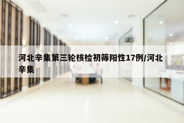 河北辛集第三轮核检初筛阳性17例/河北 辛集