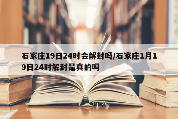 石家庄19日24时会解封吗/石家庄1月19日24时解封是真的吗