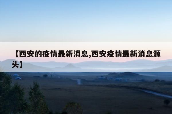 【西安的疫情最新消息,西安疫情最新消息源头】