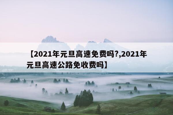 【2021年元旦高速免费吗?,2021年元旦高速公路免收费吗】