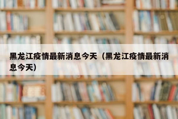 黑龙江疫情最新消息今天（黑龙江疫情最新消息今天）
