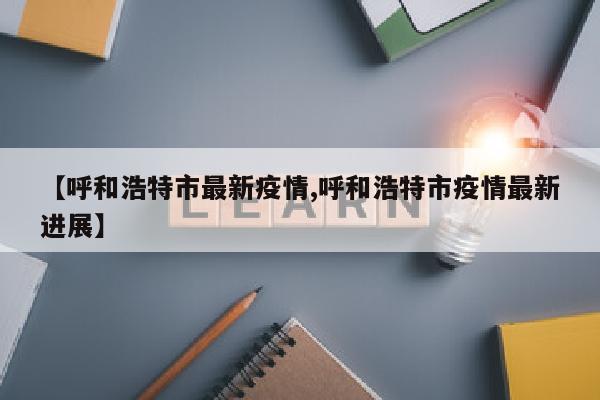 【呼和浩特市最新疫情,呼和浩特市疫情最新进展】