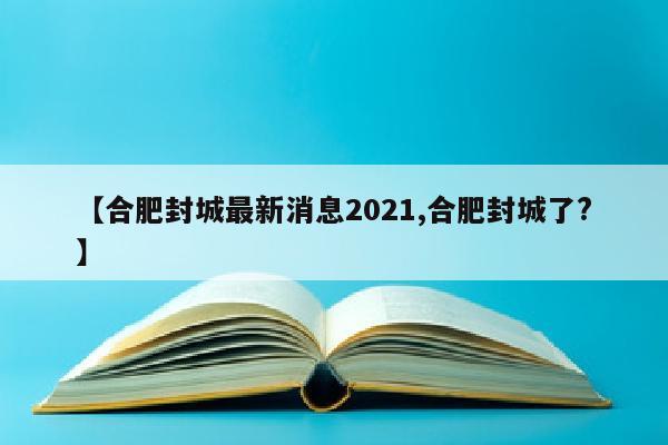 【合肥封城最新消息2021,合肥封城了?】