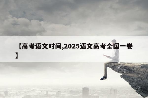 【高考语文时间,2025语文高考全国一卷】