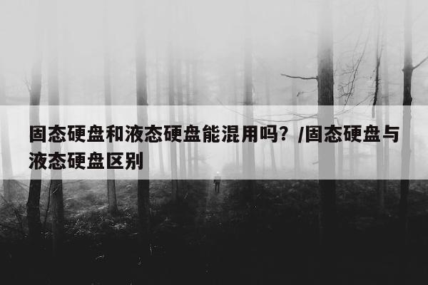 固态硬盘和液态硬盘能混用吗？/固态硬盘与液态硬盘区别