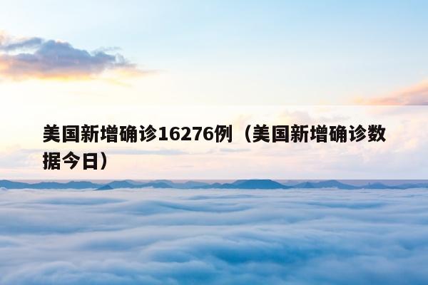 美国新增确诊16276例（美国新增确诊数据今日）