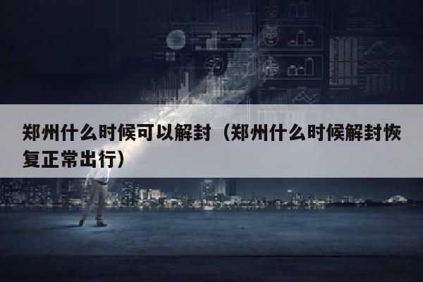 郑州什么时候可以解封（郑州什么时候解封恢复正常出行）