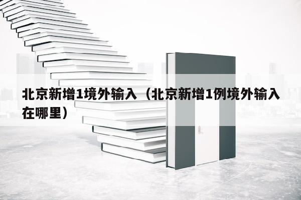 北京新增1境外输入（北京新增1例境外输入在哪里）