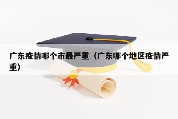 广东疫情哪个市最严重（广东哪个地区疫情严重）