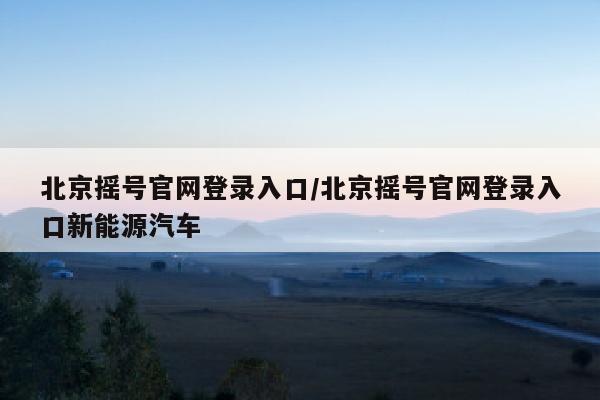 北京摇号官网登录入口/北京摇号官网登录入口新能源汽车