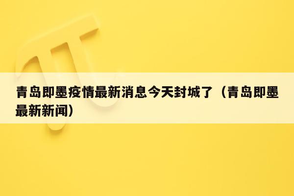 青岛即墨疫情最新消息今天封城了（青岛即墨最新新闻）