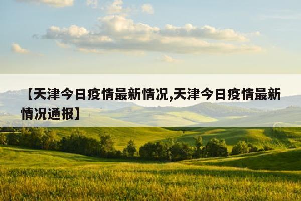 【天津今日疫情最新情况,天津今日疫情最新情况通报】