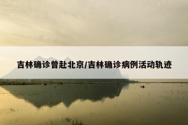 吉林确诊曾赴北京/吉林确诊病例活动轨迹